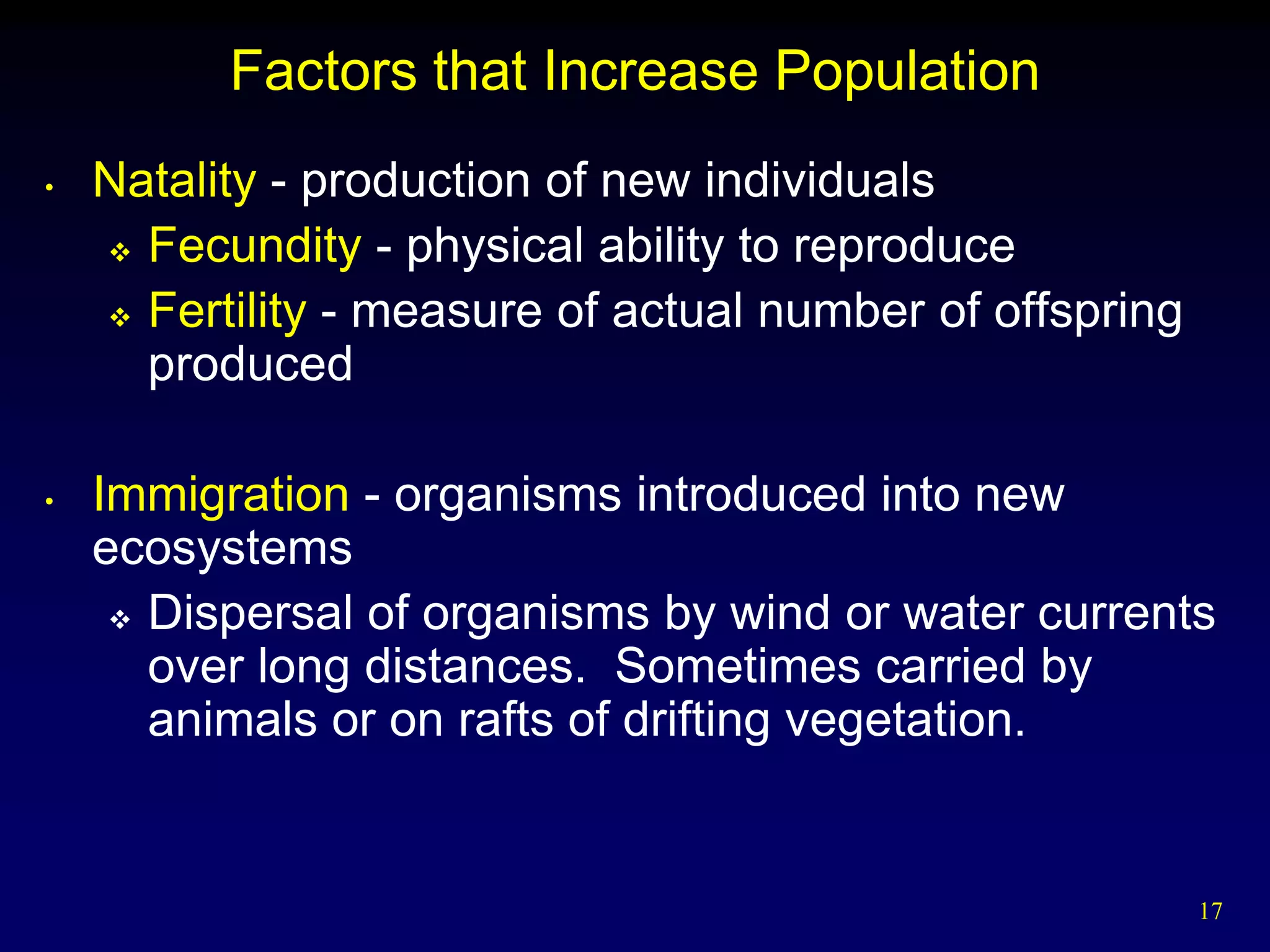 Factors that Increase Population
•   Natality - production of new individuals
     Fecundity - physical ability to reproduce

     Fertility - measure of actual number of offspring
      produced

•   Immigration - organisms introduced into new
    ecosystems
      Dispersal of organisms by wind or water currents
       over long distances. Sometimes carried by
       animals or on rafts of drifting vegetation.


                                                          17
 