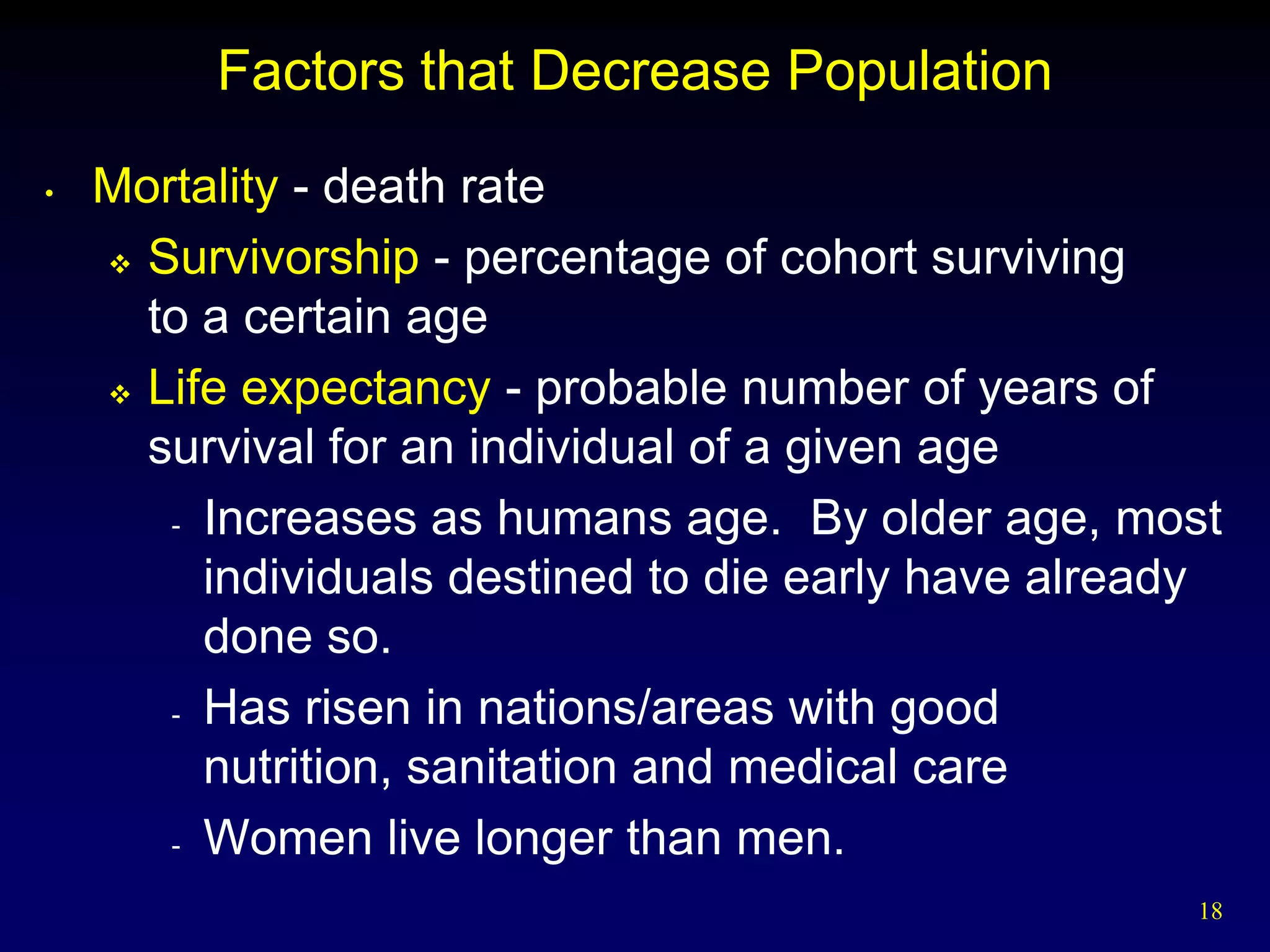 Factors that Decrease Population
•   Mortality - death rate
     Survivorship - percentage of cohort surviving

      to a certain age
     Life expectancy - probable number of years of

      survival for an individual of a given age
       - Increases as humans age. By older age, most

         individuals destined to die early have already
         done so.
       - Has risen in nations/areas with good

         nutrition, sanitation and medical care
       - Women live longer than men.

                                                     18
 