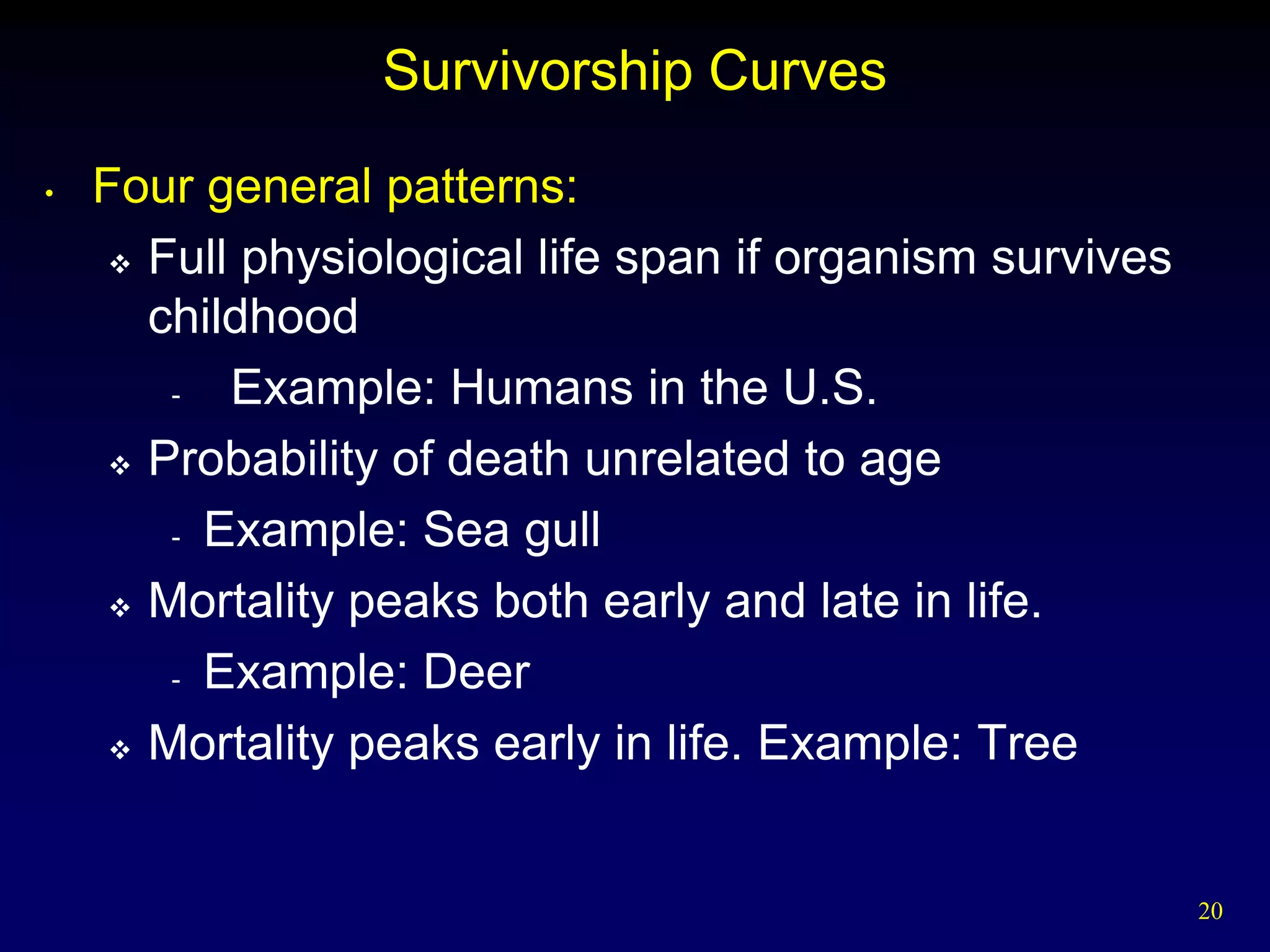 Survivorship Curves
•   Four general patterns:
      Full physiological life span if organism survives

       childhood
        -  Example: Humans in the U.S.
      Probability of death unrelated to age

        - Example: Sea gull

      Mortality peaks both early and late in life.

        - Example: Deer

      Mortality peaks early in life. Example: Tree




                                                           20
 