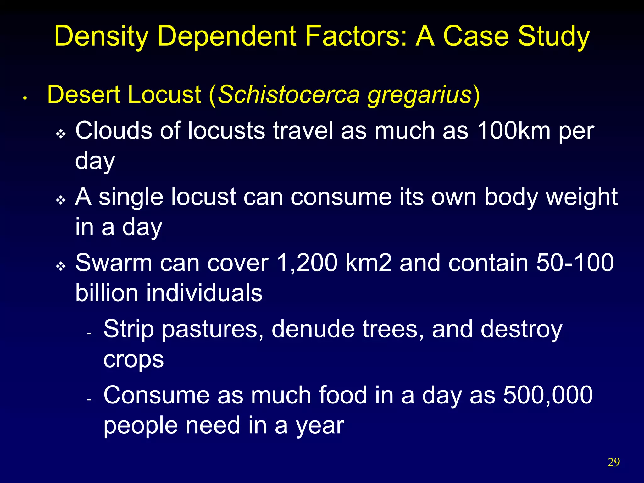Density Dependent Factors: A Case Study
•   Desert Locust (Schistocerca gregarius)
     Clouds of locusts travel as much as 100km per

      day
     A single locust can consume its own body weight

      in a day
     Swarm can cover 1,200 km2 and contain 50-100

      billion individuals
       - Strip pastures, denude trees, and destroy

          crops
       - Consume as much food in a day as 500,000

          people need in a year
                                                    29
 