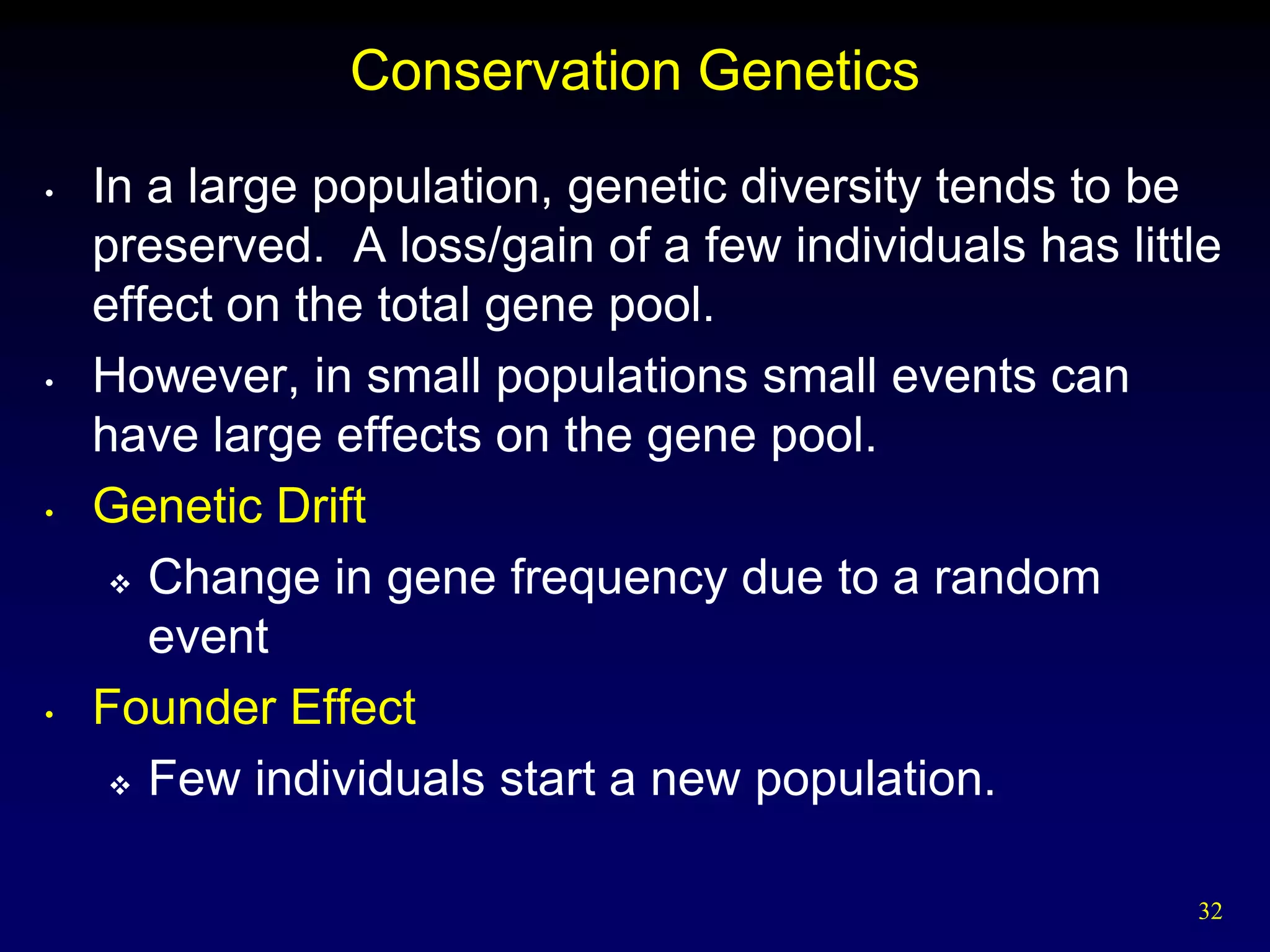 Conservation Genetics
•   In a large population, genetic diversity tends to be
    preserved. A loss/gain of a few individuals has little
    effect on the total gene pool.
•   However, in small populations small events can
    have large effects on the gene pool.
•   Genetic Drift
      Change in gene frequency due to a random

       event
•   Founder Effect
      Few individuals start a new population.



                                                        32
 