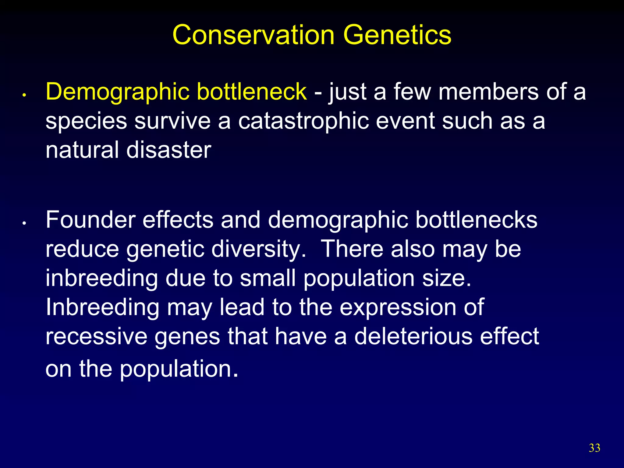 Conservation Genetics
•   Demographic bottleneck - just a few members of a
    species survive a catastrophic event such as a
    natural disaster

•   Founder effects and demographic bottlenecks
    reduce genetic diversity. There also may be
    inbreeding due to small population size.
    Inbreeding may lead to the expression of
    recessive genes that have a deleterious effect
    on the population.


                                                       33
 