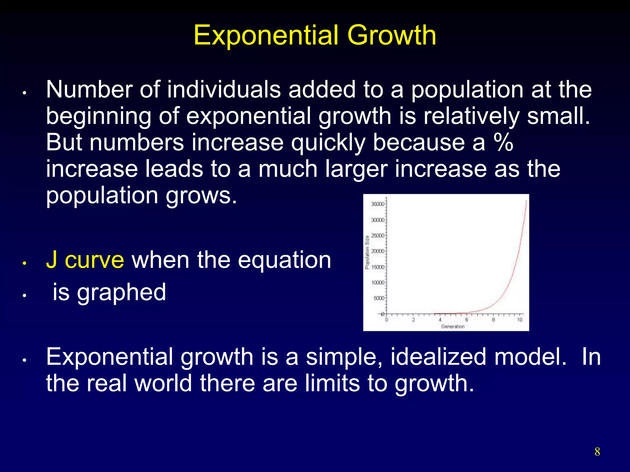 Exponential Growth
•   Number of individuals added to a population at the
    beginning of exponential growth is relatively small.
    But numbers increase quickly because a %
    increase leads to a much larger increase as the
    population grows.

•   J curve when the equation
•    is graphed

•   Exponential growth is a simple, idealized model. In
    the real world there are limits to growth.

                                                           8
 