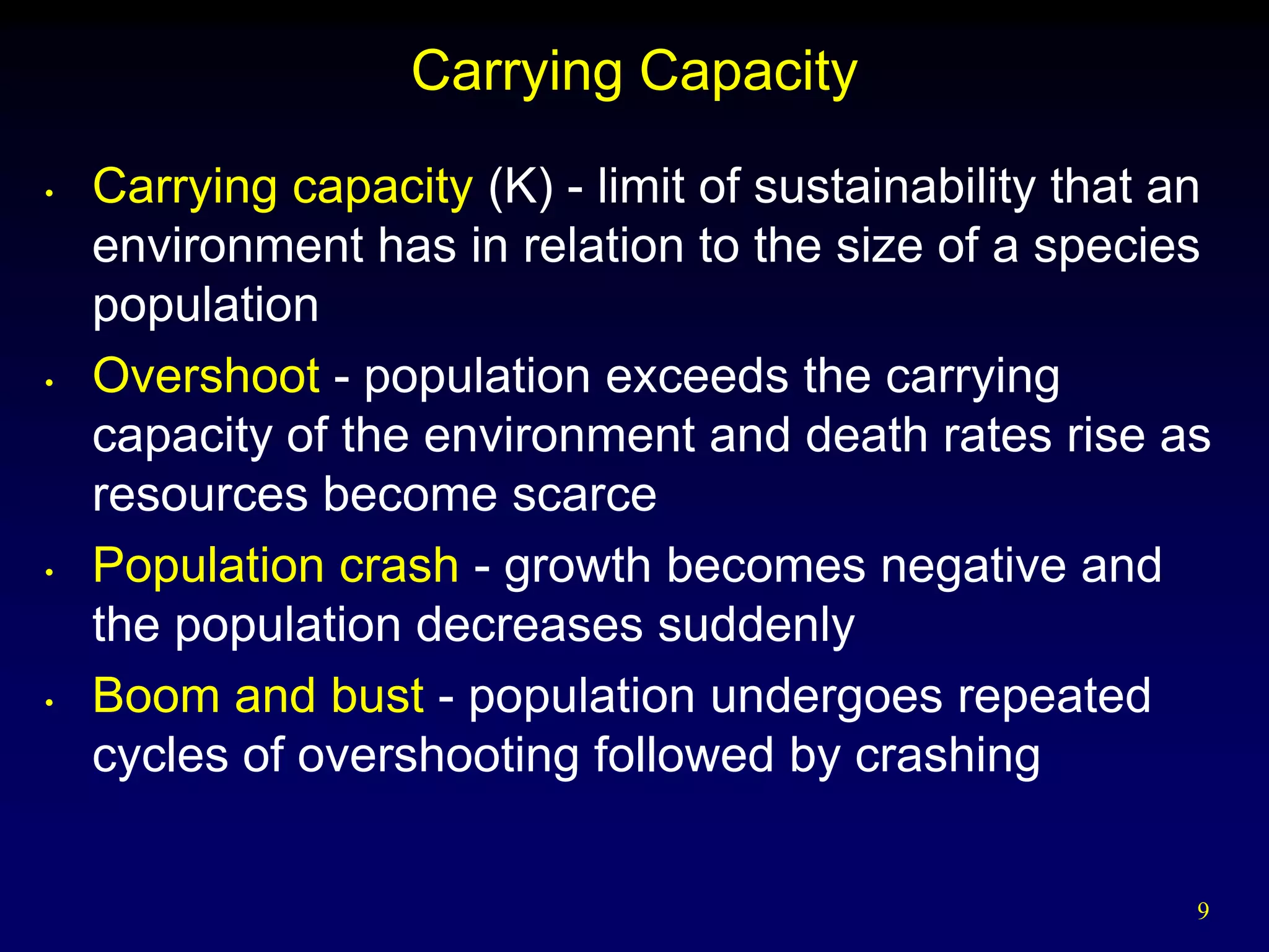 Carrying Capacity
•   Carrying capacity (K) - limit of sustainability that an
    environment has in relation to the size of a species
    population
•   Overshoot - population exceeds the carrying
    capacity of the environment and death rates rise as
    resources become scarce
•   Population crash - growth becomes negative and
    the population decreases suddenly
•   Boom and bust - population undergoes repeated
    cycles of overshooting followed by crashing

                                                          9
 