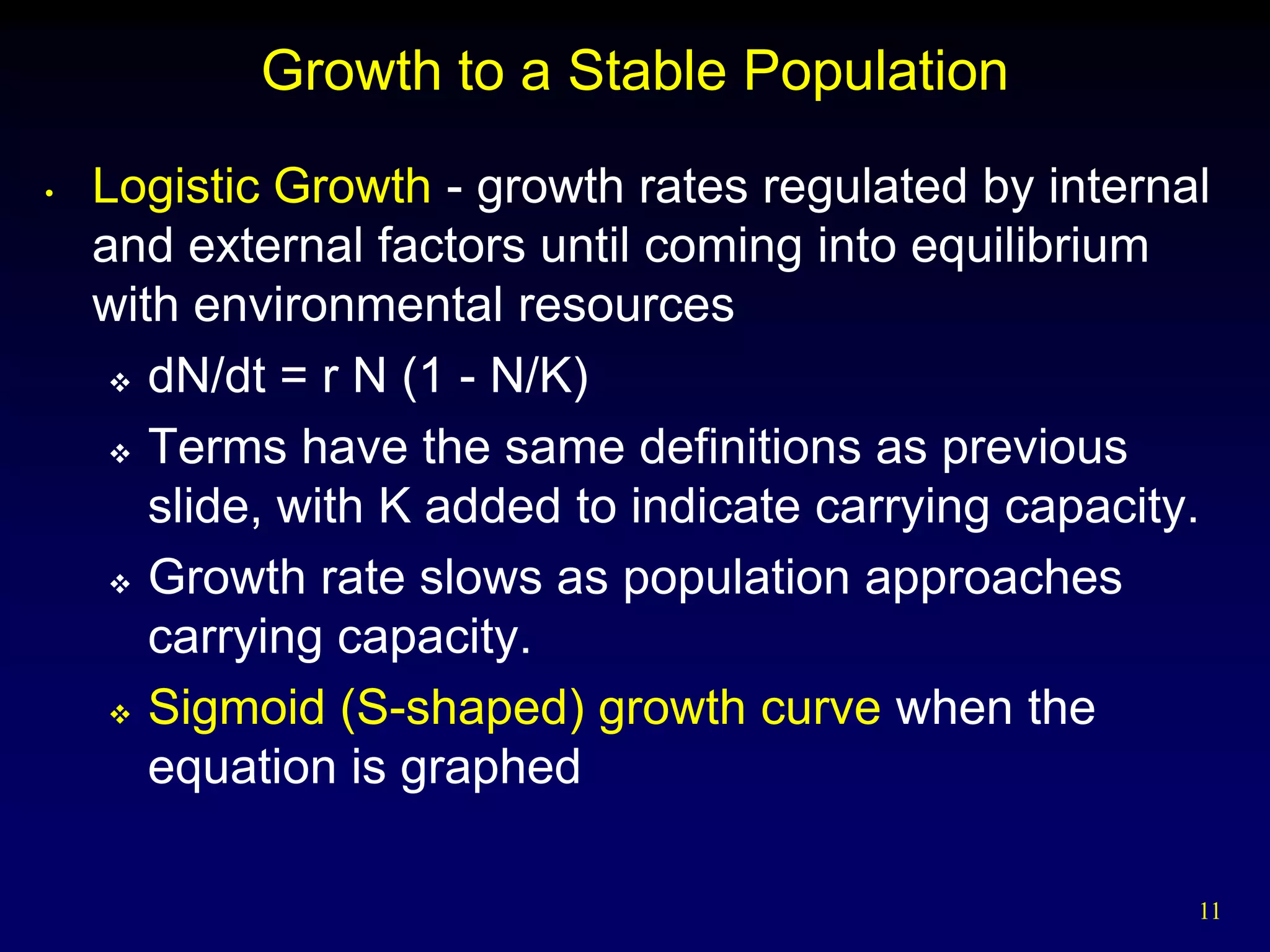 Growth to a Stable Population
•   Logistic Growth - growth rates regulated by internal
    and external factors until coming into equilibrium
    with environmental resources
      dN/dt = r N (1 - N/K)

      Terms have the same definitions as previous

       slide, with K added to indicate carrying capacity.
      Growth rate slows as population approaches

       carrying capacity.
      Sigmoid (S-shaped) growth curve when the

       equation is graphed

                                                        11
 