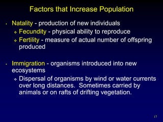 Factors that Increase Population
•   Natality - production of new individuals
     Fecundity - physical ability to reproduce

     Fertility - measure of actual number of offspring
      produced

•   Immigration - organisms introduced into new
    ecosystems
      Dispersal of organisms by wind or water currents
       over long distances. Sometimes carried by
       animals or on rafts of drifting vegetation.


                                                          17
 