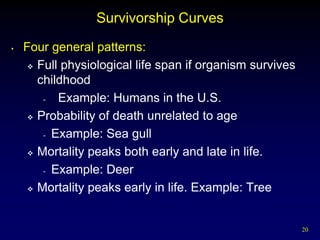 Survivorship Curves
•   Four general patterns:
      Full physiological life span if organism survives

       childhood
        -  Example: Humans in the U.S.
      Probability of death unrelated to age

        - Example: Sea gull

      Mortality peaks both early and late in life.

        - Example: Deer

      Mortality peaks early in life. Example: Tree




                                                           20
 