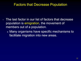 Factors that Decrease Population



•   The last factor in our list of factors that decrease
    population is emigration, the movement of
    members out of a population.
      Many organisms have specific mechanisms to

       facilitate migration into new areas.




                                                           22
 