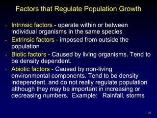 Factors that Regulate Population Growth

•   Intrinsic factors - operate within or between
    individual organisms in the same species
•   Extrinsic factors - imposed from outside the
    population
•   Biotic factors - Caused by living organisms. Tend to
    be density dependent.
•   Abiotic factors - Caused by non-living
    environmental components. Tend to be density
    independent, and do not really regulate population
    although they may be important in increasing or
    decreasing numbers. Example: Rainfall, storms

                                                       23
 