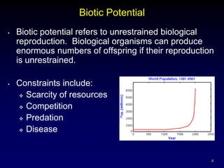 Biotic Potential
•   Biotic potential refers to unrestrained biological
    reproduction. Biological organisms can produce
    enormous numbers of offspring if their reproduction
    is unrestrained.

•   Constraints include:
     Scarcity of resources

     Competition

     Predation

     Disease




                                                      4
 