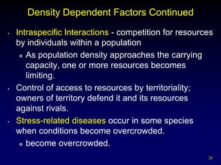 Density Dependent Factors Continued
•   Intraspecific Interactions - competition for resources
    by individuals within a population
      As population density approaches the carrying

       capacity, one or more resources becomes
       limiting.
•   Control of access to resources by territoriality;
    owners of territory defend it and its resources
    against rivals.
•   Stress-related diseases occur in some species
    when conditions become overcrowded.
      become overcrowded.

                                                        26
 