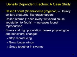 Density Dependent Factors: A Case Study
•   Desert Locust (Schistocerca gregarius) – Usually
    solitary creatures, like grasshoppers
•   Desert storms (~once every 10 years) cause
    vegetation to flourish – increases locust
    reproduction
•   Stress and high population causes physiological
    and behavioral changes
      Stop reproducing

      Grow longer wings

      Group together in swarms



                                                       27
 