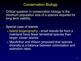 Conservation Biology
•   Critical question in conservation biology is the
    minimum population size of a species required for
    long term viability.

•   Special case of islands
     Island biogeography - small islands far from a
      mainland have fewer terrestrial species than
      larger, closer islands
     MacArthur and Wilson proposed that species
      diversity is a balance between colonization and
      extinction rates.

                                                        31
 