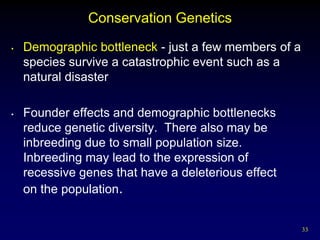 Conservation Genetics
•   Demographic bottleneck - just a few members of a
    species survive a catastrophic event such as a
    natural disaster

•   Founder effects and demographic bottlenecks
    reduce genetic diversity. There also may be
    inbreeding due to small population size.
    Inbreeding may lead to the expression of
    recessive genes that have a deleterious effect
    on the population.


                                                       33
 