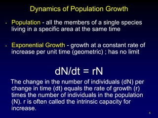 Dynamics of Population Growth
•   Population - all the members of a single species
    living in a specific area at the same time

•   Exponential Growth - growth at a constant rate of
    increase per unit time (geometric) ; has no limit


                    dN/dt = rN
    The change in the number of individuals (dN) per
    change in time (dt) equals the rate of growth (r)
    times the number of individuals in the population
    (N). r is often called the intrinsic capacity for
    increase.
                                                        6
 