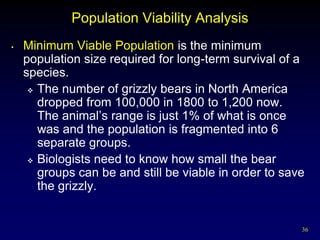 Population Viability Analysis
•   Minimum Viable Population is the minimum
    population size required for long-term survival of a
    species.
      The number of grizzly bears in North America
       dropped from 100,000 in 1800 to 1,200 now.
       The animal’s range is just 1% of what is once
       was and the population is fragmented into 6
       separate groups.
      Biologists need to know how small the bear
       groups can be and still be viable in order to save
       the grizzly.


                                                        36
 