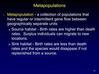 Metapopulations
•   Metapopulation - a collection of populations that
    have regular or intermittent gene flow between
    geographically separate units
      Source habitat - Birth rates are higher than death

       rates. Surplus individuals can migrate to new
       locations.
      Sink habitat - Birth rates are less than death

       rates and the species would disappear if not
       replenished from a source.



                                                       38
 