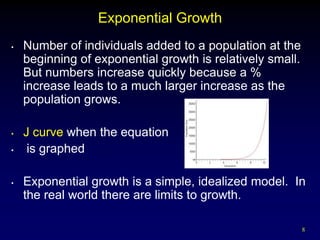 Exponential Growth
•   Number of individuals added to a population at the
    beginning of exponential growth is relatively small.
    But numbers increase quickly because a %
    increase leads to a much larger increase as the
    population grows.

•   J curve when the equation
•    is graphed

•   Exponential growth is a simple, idealized model. In
    the real world there are limits to growth.

                                                           8
 