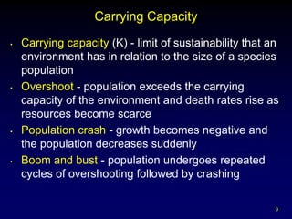 Carrying Capacity
•   Carrying capacity (K) - limit of sustainability that an
    environment has in relation to the size of a species
    population
•   Overshoot - population exceeds the carrying
    capacity of the environment and death rates rise as
    resources become scarce
•   Population crash - growth becomes negative and
    the population decreases suddenly
•   Boom and bust - population undergoes repeated
    cycles of overshooting followed by crashing

                                                          9
 