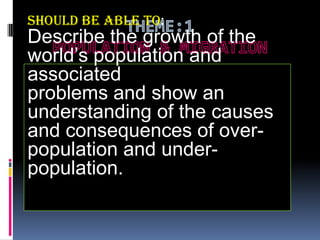 should be able to:

Describe the growth of the
world’s population and
associated
problems and show an
understanding of the causes
and consequences of overpopulation and underpopulation.

 