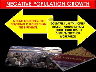 IN SOME COUNTRIES, THE
DEATH RATE IS HIGHER THAN
THE BIRTHRATE.
COUNTRIES LIKE THIS OFTEN
RECRUIT WORKERS FROM
OTHER COUNTRIES TO
SUPPLEMENT THEIR
WORKFORCE.
NEGATIVE POPULATION GROWTH
 