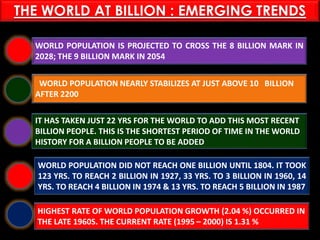 PASHTUN TRIBES
WORLD POPULATION IS PROJECTED TO CROSS THE 8 BILLION MARK IN
2028; THE 9 BILLION MARK IN 2054
WORLD POPULATION NEARLY STABILIZES AT JUST ABOVE 10 BILLION
AFTER 2200
IT HAS TAKEN JUST 22 YRS FOR THE WORLD TO ADD THIS MOST RECENT
BILLION PEOPLE. THIS IS THE SHORTEST PERIOD OF TIME IN THE WORLD
HISTORY FOR A BILLION PEOPLE TO BE ADDED
WORLD POPULATION DID NOT REACH ONE BILLION UNTIL 1804. IT TOOK
123 YRS. TO REACH 2 BILLION IN 1927, 33 YRS. TO 3 BILLION IN 1960, 14
YRS. TO REACH 4 BILLION IN 1974 & 13 YRS. TO REACH 5 BILLION IN 1987
HIGHEST RATE OF WORLD POPULATION GROWTH (2.04 %) OCCURRED IN
THE LATE 1960S. THE CURRENT RATE (1995 – 2000) IS 1.31 %
THE WORLD AT BILLION : EMERGING TRENDS
 