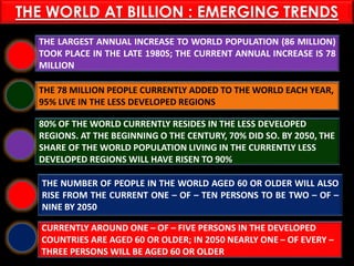 PASHTUN TRIBES
THE LARGEST ANNUAL INCREASE TO WORLD POPULATION (86 MILLION)
TOOK PLACE IN THE LATE 1980S; THE CURRENT ANNUAL INCREASE IS 78
MILLION
THE 78 MILLION PEOPLE CURRENTLY ADDED TO THE WORLD EACH YEAR,
95% LIVE IN THE LESS DEVELOPED REGIONS
80% OF THE WORLD CURRENTLY RESIDES IN THE LESS DEVELOPED
REGIONS. AT THE BEGINNING O THE CENTURY, 70% DID SO. BY 2050, THE
SHARE OF THE WORLD POPULATION LIVING IN THE CURRENTLY LESS
DEVELOPED REGIONS WILL HAVE RISEN TO 90%
THE NUMBER OF PEOPLE IN THE WORLD AGED 60 OR OLDER WILL ALSO
RISE FROM THE CURRENT ONE – OF – TEN PERSONS TO BE TWO – OF –
NINE BY 2050
CURRENTLY AROUND ONE – OF – FIVE PERSONS IN THE DEVELOPED
COUNTRIES ARE AGED 60 OR OLDER; IN 2050 NEARLY ONE – OF EVERY –
THREE PERSONS WILL BE AGED 60 OR OLDER
THE WORLD AT BILLION : EMERGING TRENDS
 