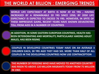PASHTUN TRIBES
WORLD LIFE EXPECTANCY AT BIRTH IS NOW AT 65 YRS , HAVING
INCREASED BY A REMARKABLE 20 YRS SINCE 1950; BY 2050 LIFE
EXPECTANCY IS EXPECTED TO EXCEED 76 YRS. HOWEVER, IN SPITE OF
THESE IMPRESSIVE GAINS, RECENT YEARS HAVE SHOWN DEVASTATING
TOLL FROM AIDS IN A NUMBER OF COUNTRIES
IN ADDITION, IN SOME EASTERN EUROPEAN COUNTRIES, HEALTH HAS
BEEN DETERIORATING AND MORTALITY, PARTICULARLY AMONG ADULT
MALES, HAS BEEN RISING
COUPLES IN DEVELOPED COUNTRIES TODAY HAVE ON AN AVERAGE 3
CHILDREN EACH, 30 YRS AGO THEY HAD SIX. MORE THAN HALF OF ALL
COUPLES IN THE DEVELOPING COUNTRIES NOW USE CONTRACEPTION
THE NUMBER OF PERSONS WHO HAVE MOVED TO ANOTHER COUNTRY
HAS RISEN TO ABOVE 120 MILLION MIGRANTS TODAY FROM 75 MILLION
IN 1965
THE WORLD AT BILLION : EMERGING TRENDS
 