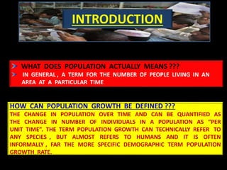 WHAT DOES POPULATION ACTUALLY MEANS ???
IN GENERAL , A TERM FOR THE NUMBER OF PEOPLE LIVING IN AN
AREA AT A PARTICULAR TIME
HOW CAN POPULATION GROWTH BE DEFINED ???
THE CHANGE IN POPULATION OVER TIME AND CAN BE QUANTIFIED AS
THE CHANGE IN NUMBER OF INDIVIDUALS IN A POPULATION AS “PER
UNIT TIME”. THE TERM POPULATION GROWTH CAN TECHNICALLY REFER TO
ANY SPECIES , BUT ALMOST REFERS TO HUMANS AND IT IS OFTEN
INFORMALLY , FAR THE MORE SPECIFIC DEMOGRAPHIC TERM POPULATION
GROWTH RATE.
INTRODUCTION
 