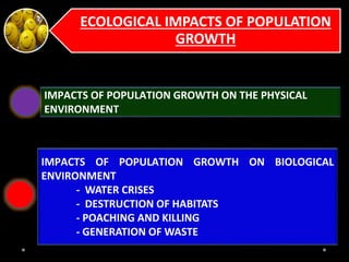 ECOLOGICAL IMPACTS OF POPULATION
GROWTH
IMPACTS OF POPULATION GROWTH ON THE PHYSICAL
ENVIRONMENT
IMPACTS OF POPULATION GROWTH ON BIOLOGICAL
ENVIRONMENT
- WATER CRISES
- DESTRUCTION OF HABITATS
- POACHING AND KILLING
- GENERATION OF WASTE
 