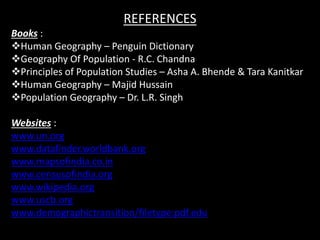 REFERENCES
Books :
Human Geography – Penguin Dictionary
Geography Of Population - R.C. Chandna
Principles of Population Studies – Asha A. Bhende & Tara Kanitkar
Human Geography – Majid Hussain
Population Geography – Dr. L.R. Singh
Websites :
www.un.org
www.datafinder.worldbank.org
www.mapsofindia.co.in
www.censusofindia.org
www.wikipedia.org
www.uscb.org
www.demographictransition/filetype:pdf.edu
 