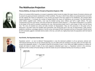 The Malthusian Projection
Thomas Malthus, An Essay on the Principle of Population (England, 1798)

[There is a] constant effort towards an increase in population [which tends to] subject the lower classes of society to distress and
to prevent any great permanent amelioration of their condition. The way in which these effects are produced seems to be this:
we will suppose the means of subsistence in any country just equal to the easy support of its inhabitants. The constant effort
towards population (…) increases the number of people before the means of subsistence are increased. The food therefore,
which before supplied seven millions, must now be divided among seven millions and half or eight millions. The poor
consequently must live much worse, and many of them be reduced to severe distress (…). The power of population is so superior
to the power of the earth to produce subsistence for man, that premature death must in some shape or other visit the human
race. The vices of mankind are active and able ministers of depopulation. They are the precursors in the great army of
destruction, and often finish the dreadful work themselves. But should they fail in this war of extermination, sickly seasons,
epidemics, pestilence, and plague advance in terrific array, and sweep off their thousands and tens of thousands. Should success
be still incomplete, gigantic inevitable famine stalks in the rear, and with one mighty blow levels the population with the food of
the world.


Paul Ehrlich, The Population Bomb, 1968

Population control – or race to oblivion? Overpopulation is now the dominant problem in all our personal, national and
international planning. No one can do rational planning, nor can public policy be resolved in any area unless one first takes into
account the population bomb (…). The battle to feed all of humanity is over. In the 1970s and 1980s hundreds to millions of
people will starve to death in spite of any crash programs embarked upon now (…). Population control is the conscious
regulation of the numbers of human beings to meet the needs not just of individual families, but of society as a whole.




                                                                                                                              3
 