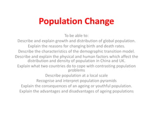 Population Change
                            To be able to:
 Describe and explain growth and distribution of global population.
       Explain the reasons for changing birth and death rates.
 Describe the characteristics of the demographic transition model.
Describe and explain the physical and human factors which affect the
       distribution and density of population in China and UK.
 Explain what two countries do to cope with contrasting population
                              problems
                  Describe population at a local scale
             Recognise and interpret population pyramids
   Explain the consequences of an ageing or youthful population.
  Explain the advantages and disadvantages of ageing populations
 