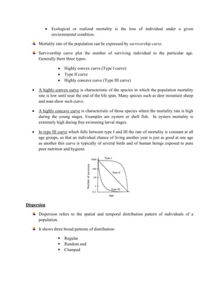• Ecological or realized mortality is the loss of individual under a given
environmental condition.
Mortality rate of the population can be expressed by survivorship curve.
Survivorship curve plot the number of surviving individual to the particular age.
Generally there three types:
• Highly convex curve (Type I curve)
• Type II curve
• Highly concave curve (Type III curve)
• A highly convex curve is characteristic of the species in which the population mortality
rate is low until near the end of the life span. Many species such as deer mountain sheep
and man show such curve.
• A highly concave curve is characteristic of those species where the mortality rate is high
during the young stages. Examples are oysters or shell fish. In oysters mortality is
extremely high during free swimming larval stages.
• In type III curve which falls between type I and III the rate of mortality is constant at all
age groups, so that an individual chance of living another year is just as good at one age
as another this curve is typically of several birds and of human beings exposed to pure
poor nutrition and hygiene.
Dispersion
Dispersion refers to the spatial and temporal distribution pattern of individuals of a
population.
It shows three broad patterns of distribution-
▪ Regular
▪ Random and
▪ Clumped
 