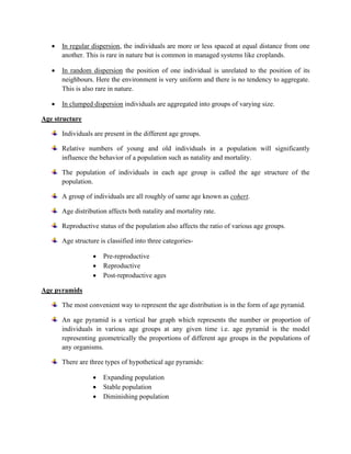 • In regular dispersion, the individuals are more or less spaced at equal distance from one
another. This is rare in nature but is common in managed systems like croplands.
• In random dispersion the position of one individual is unrelated to the position of its
neighbours. Here the environment is very uniform and there is no tendency to aggregate.
This is also rare in nature.
• In clumped dispersion individuals are aggregated into groups of varying size.
Age structure
Individuals are present in the different age groups.
Relative numbers of young and old individuals in a population will significantly
influence the behavior of a population such as natality and mortality.
The population of individuals in each age group is called the age structure of the
population.
A group of individuals are all roughly of same age known as cohert.
Age distribution affects both natality and mortality rate.
Reproductive status of the population also affects the ratio of various age groups.
Age structure is classified into three categories-
• Pre-reproductive
• Reproductive
• Post-reproductive ages
Age pyramids
The most convenient way to represent the age distribution is in the form of age pyramid.
An age pyramid is a vertical bar graph which represents the number or proportion of
individuals in various age groups at any given time i.e. age pyramid is the model
representing geometrically the proportions of different age groups in the populations of
any organisms.
There are three types of hypothetical age pyramids:
• Expanding population
• Stable population
• Diminishing population
 