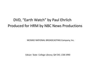       DVD, “Earth Watch” by Paul Ehrlich Produced for HRM by NBC News Productions  		MCMXCI NATIONAL BROADCASTING Company, Inc. 	Edison  State  College Library; QH 541 .E38 1990 
