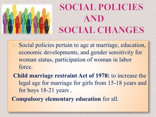  Social policies pertain to age at marriage, education,
economic developments, and gender sensitivity for
woman status, participation of woman in labor
force.
Child marriage restraint Act of 1978: to increase the
legal age for marriage for girls from 15-18 years and
for boys 18-21 years .
Compulsory elementary education for all.
 