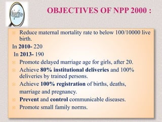  Reduce maternal mortality rate to below 100/10000 live
birth.
In 2010- 220
In 2013- 190
 Promote delayed marriage age for girls, after 20.
 Achieve 80% institutional deliveries and 100%
deliveries by trained persons.
 Achieve 100% registration of births, deaths,
marriage and pregnancy.
 Prevent and control communicable diseases.
 Promote small family norms.
 