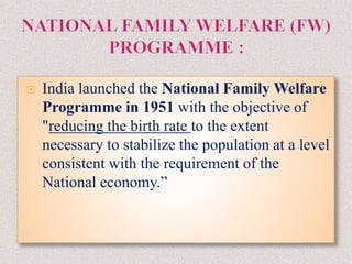  India launched the National Family Welfare
Programme in 1951 with the objective of
"reducing the birth rate to the extent
necessary to stabilize the population at a level
consistent with the requirement of the
National economy.”
 