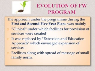The approach under the programme during the
First and Second Five Year Plans was mainly
 "Clinical" under which facilities for provision of
services were created
 It was replaced by "Extension and Education
Approach" which envisaged expansion of
services
 Facilities along with spread of message of small
family norm.
 