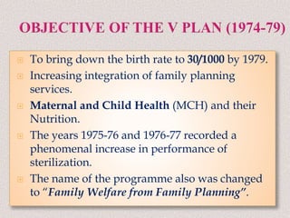  To bring down the birth rate to 30/1000 by 1979.
 Increasing integration of family planning
services.
 Maternal and Child Health (MCH) and their
Nutrition.
 The years 1975-76 and 1976-77 recorded a
phenomenal increase in performance of
sterilization.
 The name of the programme also was changed
to “Family Welfare from Family Planning”.
 