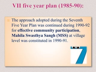  The approach adopted during the Seventh
Five Year Plan was continued during 1990-92
for effective community participation,
Mahila Swasthya Sangh (MSS) at village
level was constituted in 1990-91.
 