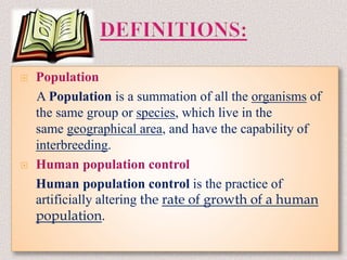  Population
A Population is a summation of all the organisms of
the same group or species, which live in the
same geographical area, and have the capability of
interbreeding.
 Human population control
Human population control is the practice of
artificially altering the rate of growth of a human
population.
 
