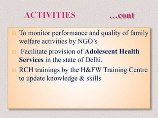  To monitor performance and quality of family
welfare activities by NGO’s
 Facilitate provision of Adolescent Health
Services in the state of Delhi.
 RCH trainings by the H&FW Training Centre
to update knowledge & skills.
 