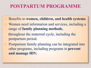  Benefits to women, children, and health systems.
 Women need information and services, including a
range of family planning methods,
throughout the maternal cycle, including the
postpartum period.
 Postpartum family planning can be integrated into
other programs, including programs to prevent
and manage HIV.
 