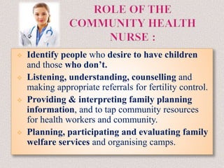  Identify people who desire to have children
and those who don’t.
 Listening, understanding, counselling and
making appropriate referrals for fertility control.
 Providing & interpreting family planning
information, and to tap community resources
for health workers and community.
 Planning, participating and evaluating family
welfare services and organising camps.
 