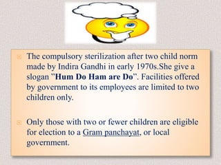 The compulsory sterilization after two child norm
made by Indira Gandhi in early 1970s.She give a
slogan ”Hum Do Ham are Do”. Facilities offered
by government to its employees are limited to two
children only.
 Only those with two or fewer children are eligible
for election to a Gram panchayat, or local
government.
 
