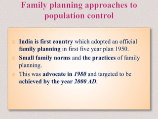  India is first country which adopted an official
family planning in first five year plan 1950.
 Small family norms and the practices of family
planning.
 This was advocate in 1980 and targeted to be
achieved by the year 2000 AD.
 