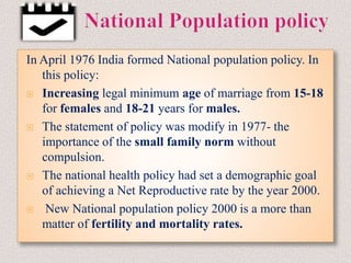 In April 1976 India formed National population policy. In
this policy:
 Increasing legal minimum age of marriage from 15-18
for females and 18-21 years for males.
 The statement of policy was modify in 1977- the
importance of the small family norm without
compulsion.
 The national health policy had set a demographic goal
of achieving a Net Reproductive rate by the year 2000.
 New National population policy 2000 is a more than
matter of fertility and mortality rates.
 