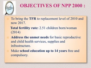  To bring the TFR to replacement level of 2010 and
now 2017.
Total fertility rate: 2.51 children born/woman
(2014)
 Address the unmet needs for basic reproductive
and child health services, supplies and
infrastructure.
 Make school education up to 14 years free and
compulsory.
 